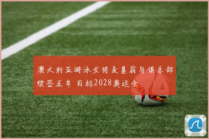 澳大利亚游泳女将麦基翁与俱乐部续签五年 目标2028奥运会