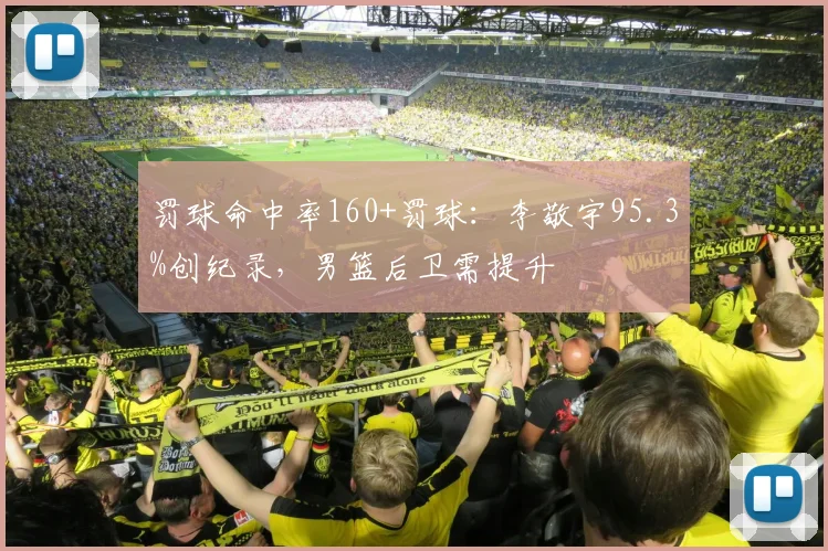 罚球命中率160+罚球:李敬宇95.3%创纪录,男篮后卫需提升