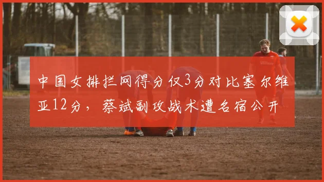 中国女排拦网得分仅3分对比塞尔维亚12分,蔡斌副攻战术遭名宿公开批评