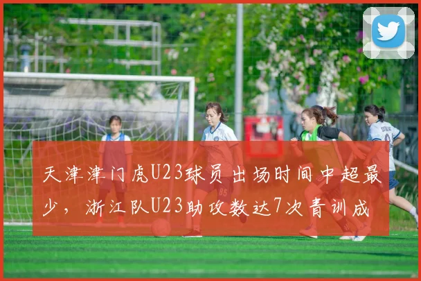 天津津门虎U23球员出场时间中超最少,浙江队U23助攻数达7次青训成果对比
