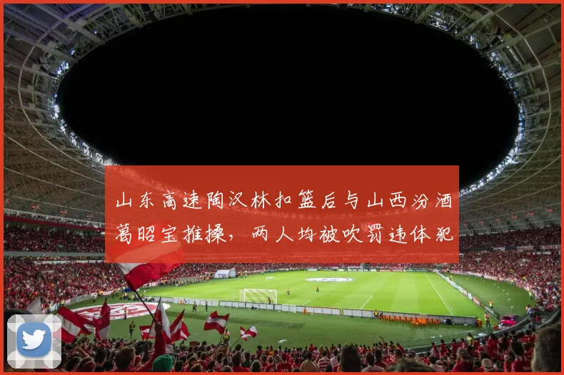 山东高速陶汉林扣篮后与山西汾酒葛昭宝推搡,两人均被吹罚违体犯规