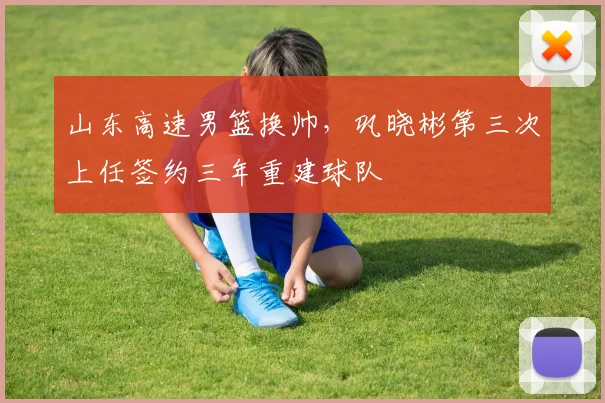 山东高速男篮换帅,巩晓彬第三次上任签约三年重建球队