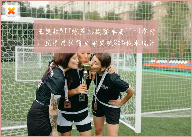 王楚钦WTT球星挑战赛单局11-0零封,反手拧拉得分率突破85%技术统计新高