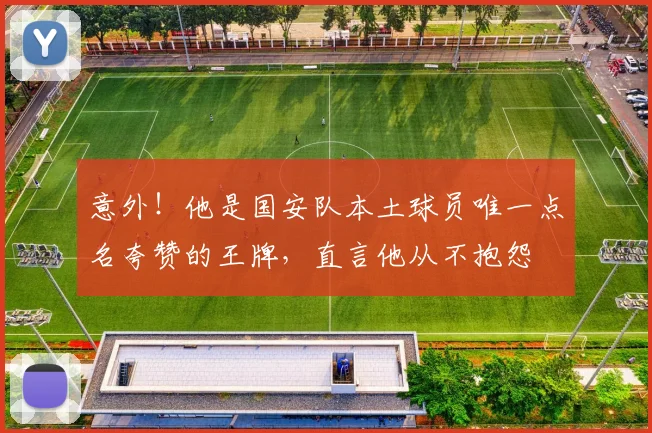 意外！他是国安队本土球员唯一点名夸赞的王牌，直言他从不抱怨