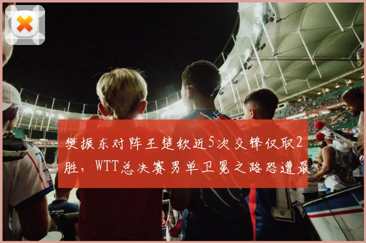樊振东对阵王楚钦近5次交锋仅取2胜,WTT总决赛男单卫冕之路恐遭最强阻击